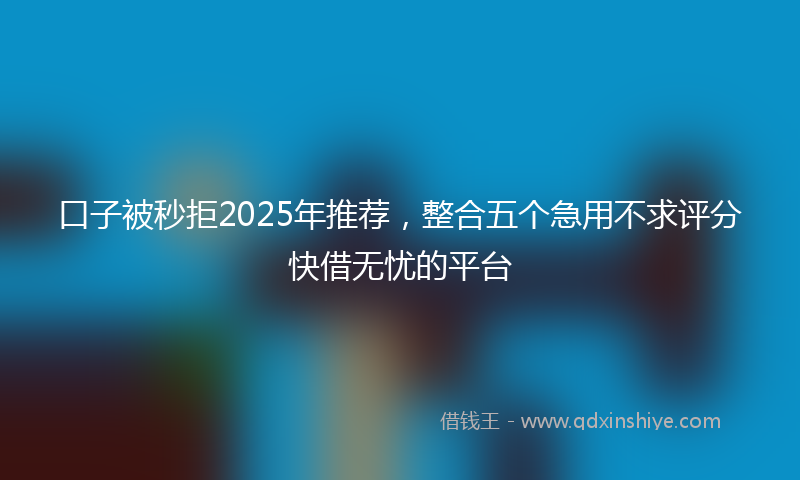 口子被秒拒2025年推荐，整合五个急用不求评分快借无忧的平台