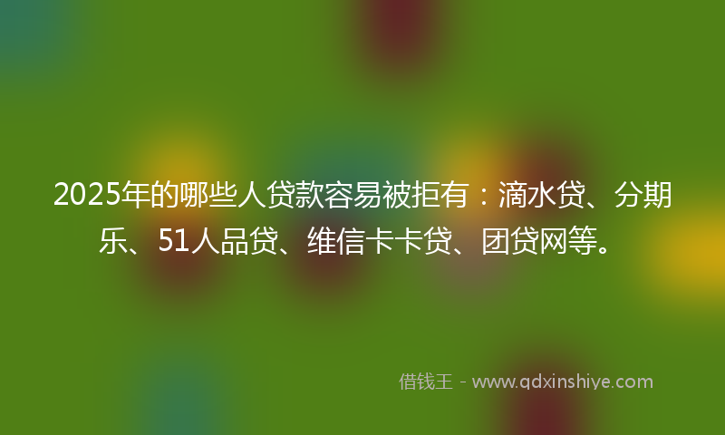 2025年的哪些人贷款容易被拒有：滴水贷、分期乐、51人品贷、维信卡卡贷、团贷网等。