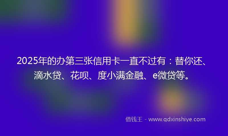 2025年的办第三张信用卡一直不过有：替你还、滴水贷、花呗、度小满金融、e微贷等。