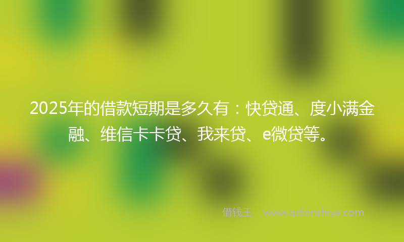 2025年的借款短期是多久有：快贷通、度小满金融、维信卡卡贷、我来贷、e微贷等。