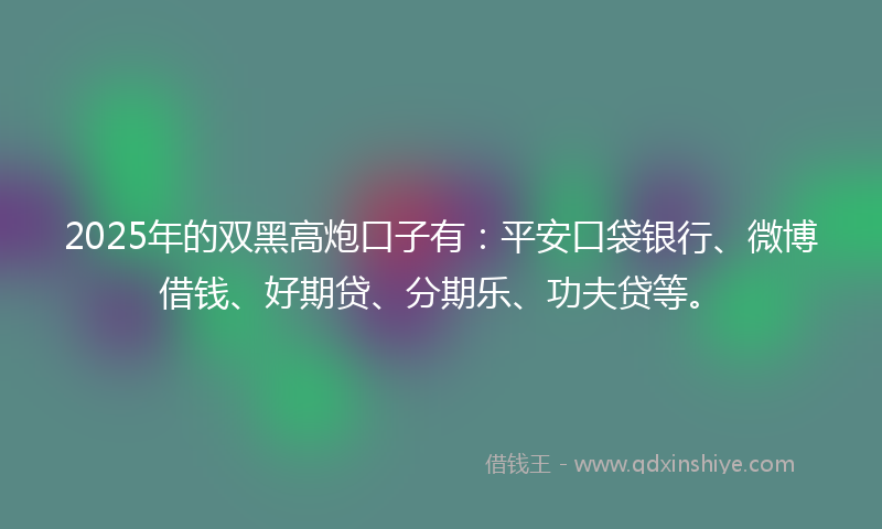 2025年的双黑高炮口子有：平安口袋银行、微博借钱、好期贷、分期乐、功夫贷等。