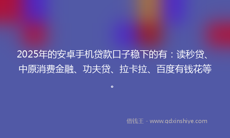 2025年的安卓手机贷款口子稳下的有：读秒贷、中原消费金融、功夫贷、拉卡拉、百度有钱花等。