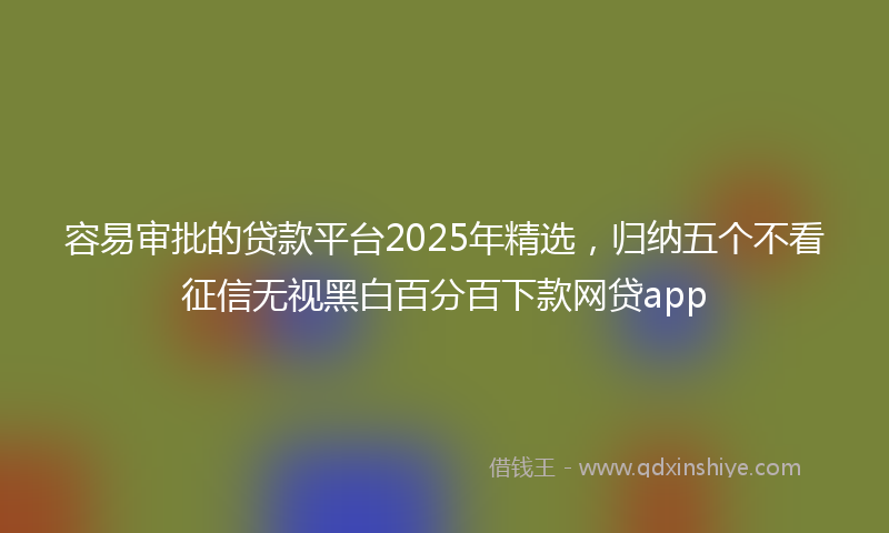 容易审批的贷款平台2025年精选，归纳五个不看征信无视黑白百分百下款网贷app