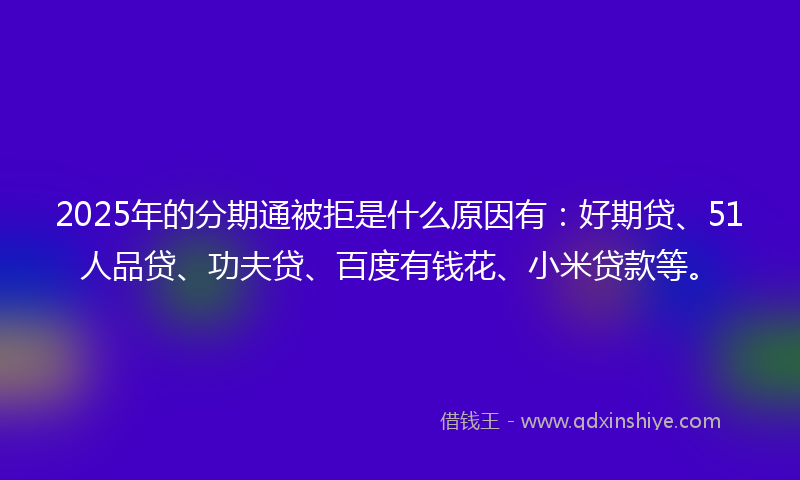 2025年的分期通被拒是什么原因有：好期贷、51人品贷、功夫贷、百度有钱花、小米贷款等。
