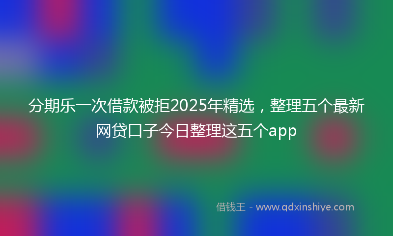 分期乐一次借款被拒2025年精选，整理五个最新网贷口子今日整理这五个app