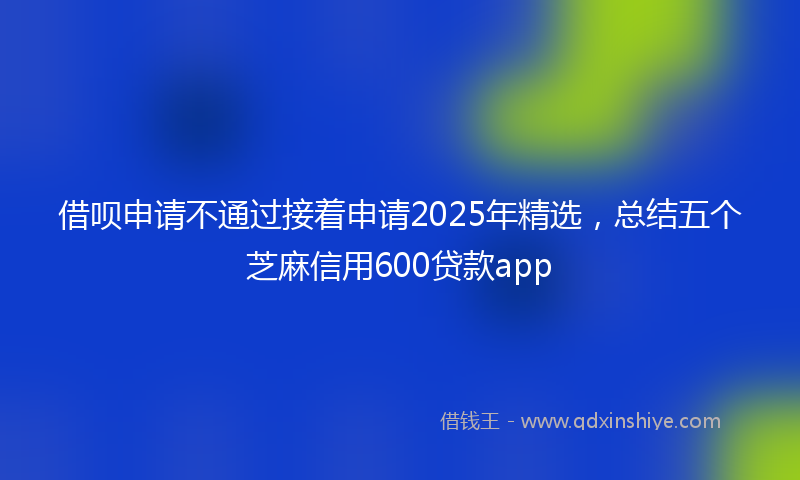 借呗申请不通过接着申请2025年精选，总结五个芝麻信用600贷款app