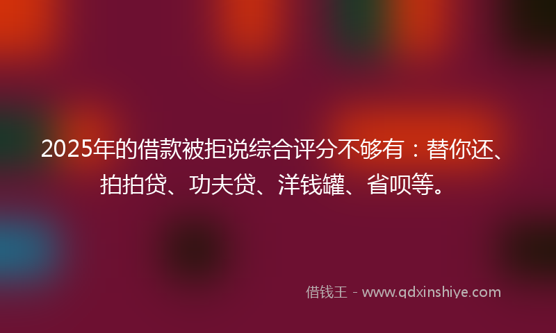 2025年的借款被拒说综合评分不够有：替你还、拍拍贷、功夫贷、洋钱罐、省呗等。