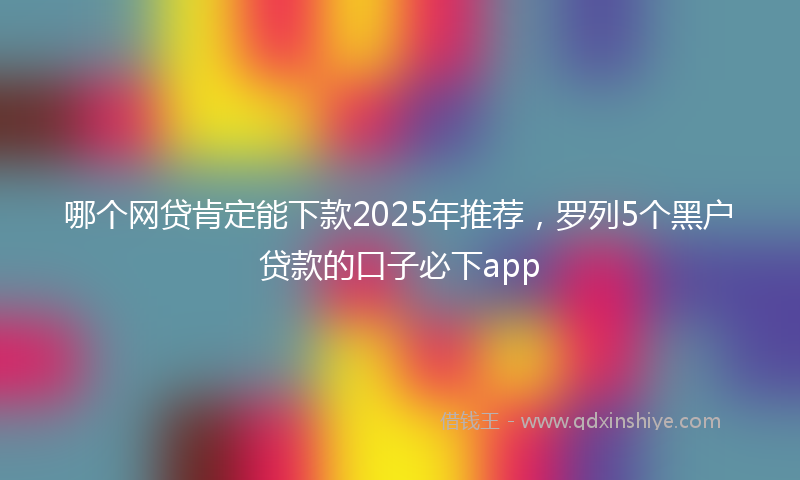哪个网贷肯定能下款2025年推荐，罗列5个黑户贷款的口子必下app