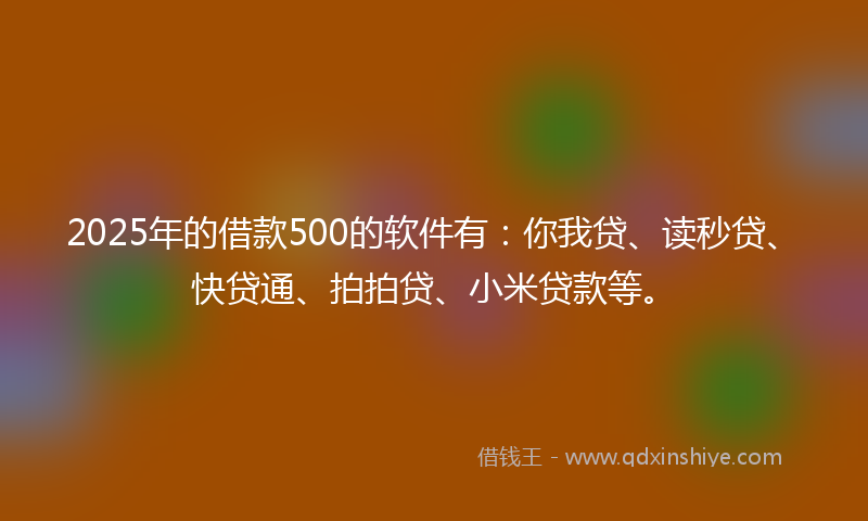 2025年的借款500的软件有：你我贷、读秒贷、快贷通、拍拍贷、小米贷款等。