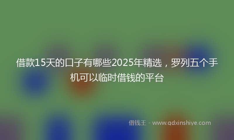 借款15天的口子有哪些2025年精选，罗列五个手机可以临时借钱的平台