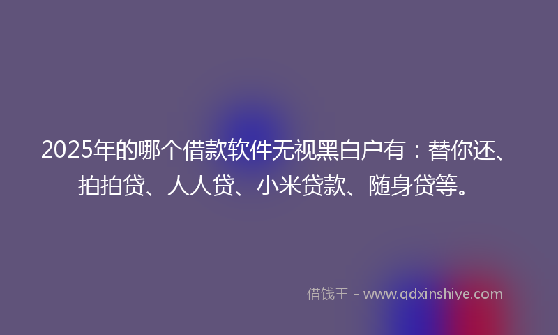 2025年的哪个借款软件无视黑白户有：替你还、拍拍贷、人人贷、小米贷款、随身贷等。