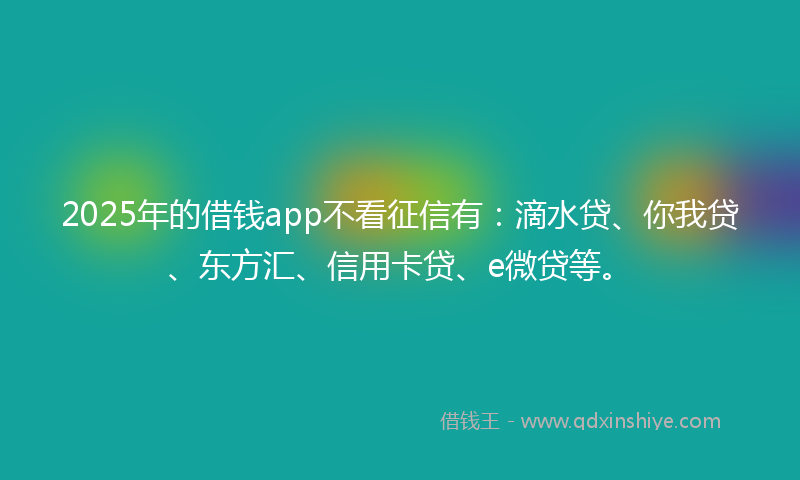 2025年的借钱app不看征信有：滴水贷、你我贷、东方汇、信用卡贷、e微贷等。