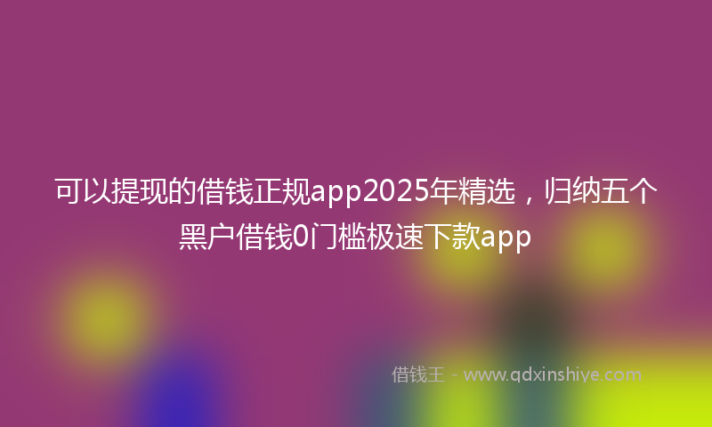 可以提现的借钱正规app2025年精选，归纳五个黑户借钱0门槛极速下款app
