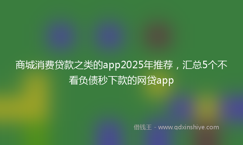 商城消费贷款之类的app2025年推荐，汇总5个不看负债秒下款的网贷app