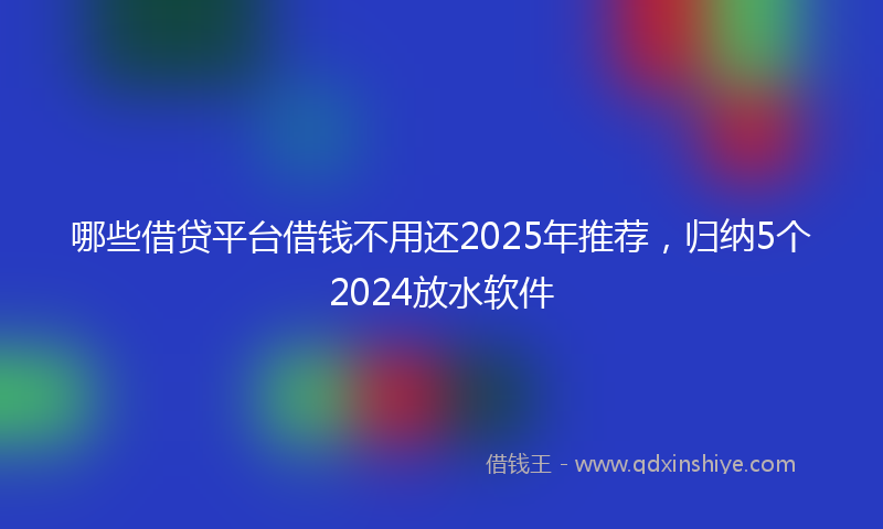 哪些借贷平台借钱不用还2025年推荐，归纳5个2024放水软件