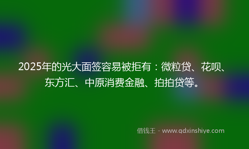 2025年的光大面签容易被拒有：微粒贷、花呗、东方汇、中原消费金融、拍拍贷等。