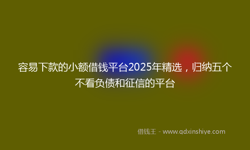 容易下款的小额借钱平台2025年精选，归纳五个不看负债和征信的平台