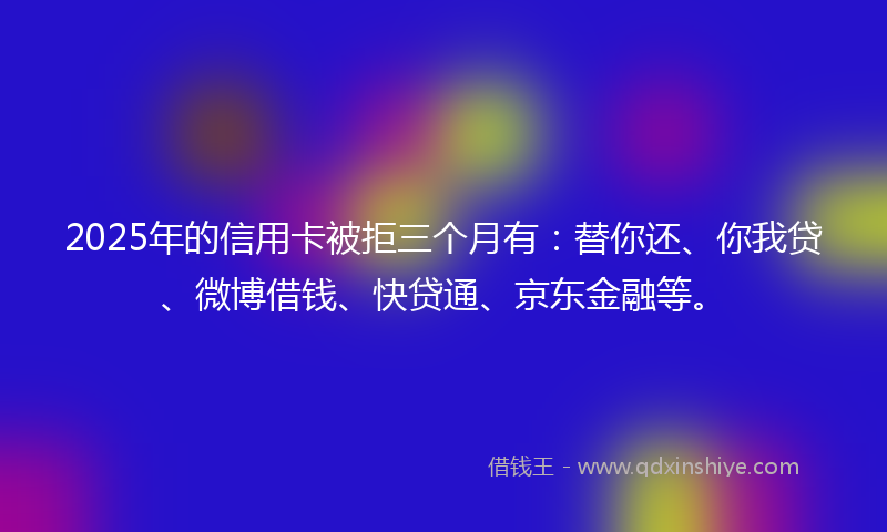 2025年的信用卡被拒三个月有:替你还、你我贷、微博借钱、快贷通、京东金融等。