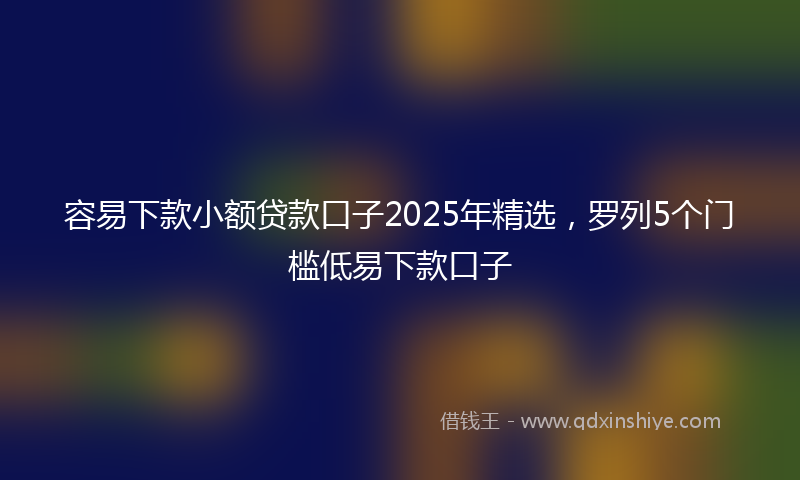 容易下款小额贷款口子2025年精选，罗列5个门槛低易下款口子