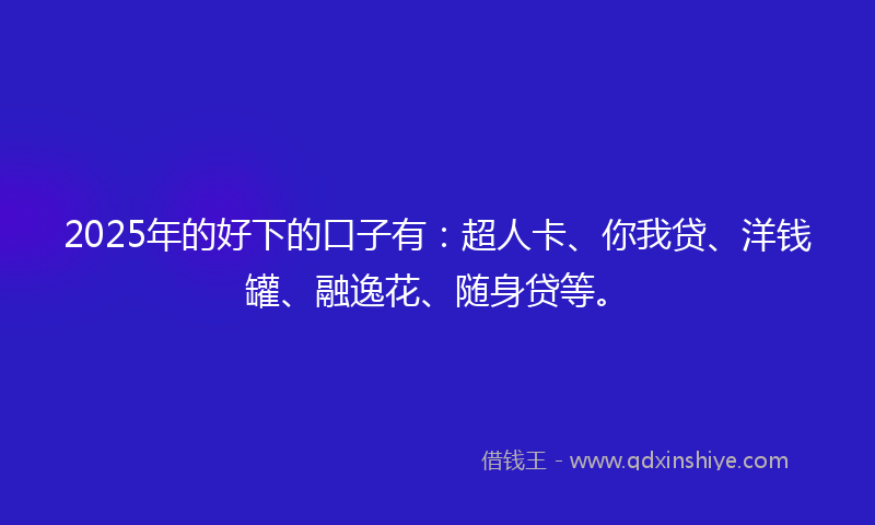 2025年的好下的口子有：超人卡、你我贷、洋钱罐、融逸花、随身贷等。
