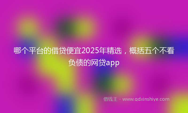 哪个平台的借贷便宜2025年精选，概括五个不看负债的网贷app