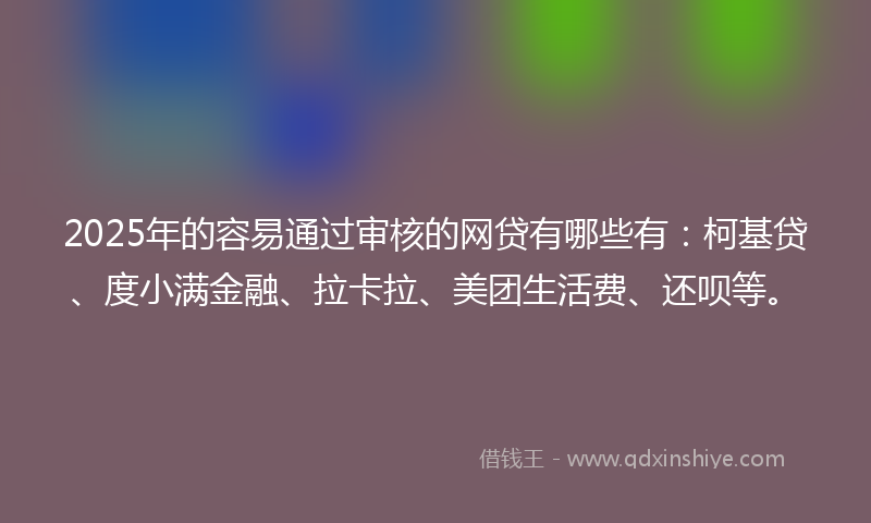 2025年的容易通过审核的网贷有哪些有：柯基贷、度小满金融、拉卡拉、美团生活费、还呗等。