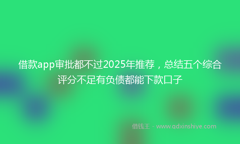 借款app审批都不过2025年推荐，总结五个综合评分不足有负债都能下款口子