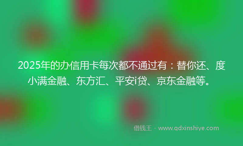 2025年的办信用卡每次都不通过有：替你还、度小满金融、东方汇、平安i贷、京东金融等。