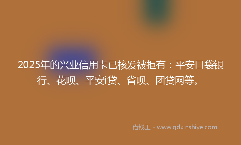 2025年的兴业信用卡已核发被拒有：平安口袋银行、花呗、平安i贷、省呗、团贷网等。