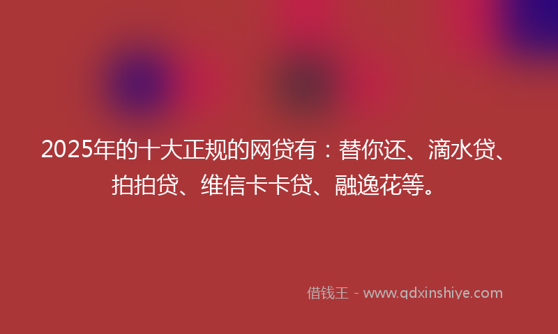 2025年的十大正规的网贷有：替你还、滴水贷、拍拍贷、维信卡卡贷、融逸花等。
