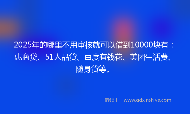 2025年的哪里不用审核就可以借到10000块有：惠商贷、51人品贷、百度有钱花、美团生活费、随身贷等。