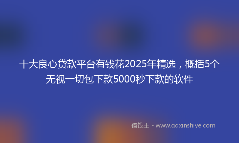十大良心贷款平台有钱花2025年精选，概括5个无视一切包下款5000秒下款的软件