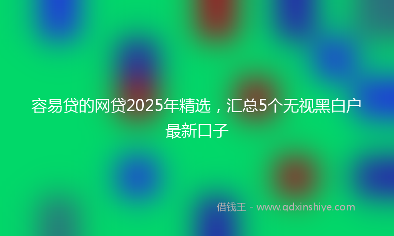容易贷的网贷2025年精选，汇总5个无视黑白户最新口子