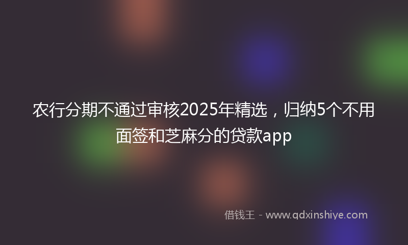 农行分期不通过审核2025年精选，归纳5个不用面签和芝麻分的贷款app