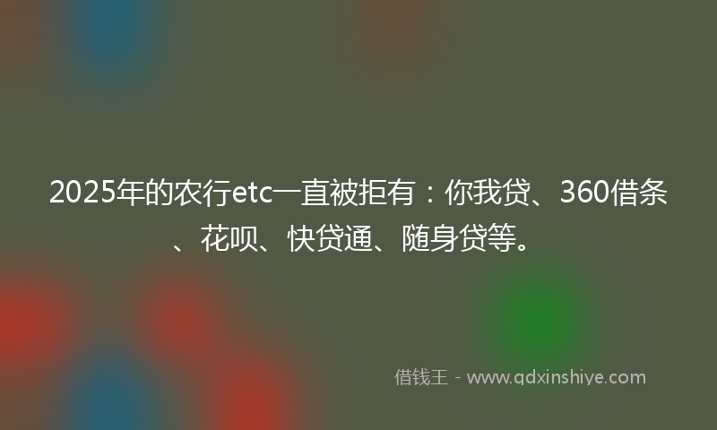 2025年的农行etc一直被拒有：你我贷、360借条、花呗、快贷通、随身贷等。