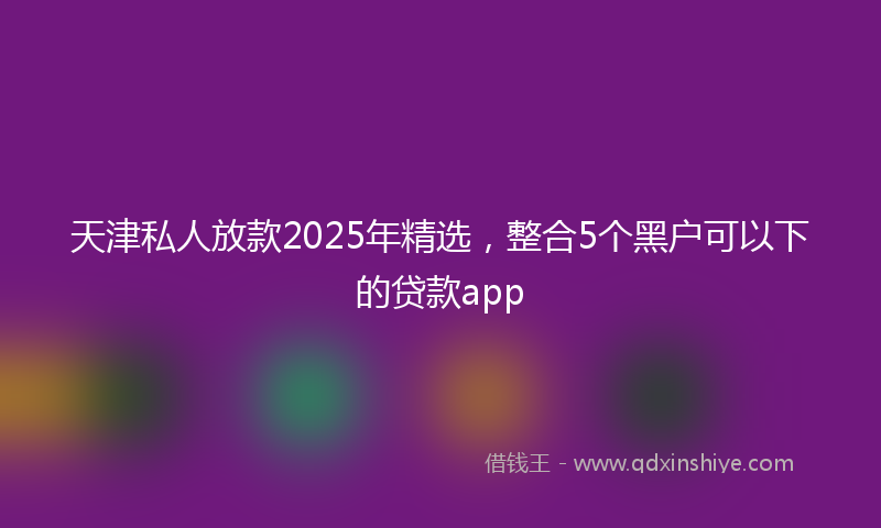 天津私人放款2025年精选，整合5个黑户可以下的贷款app