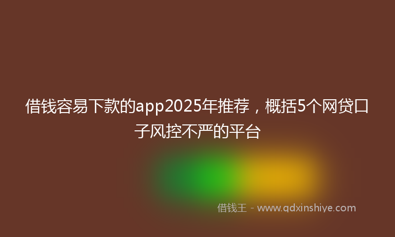 借钱容易下款的app2025年推荐，概括5个网贷口子风控不严的平台
