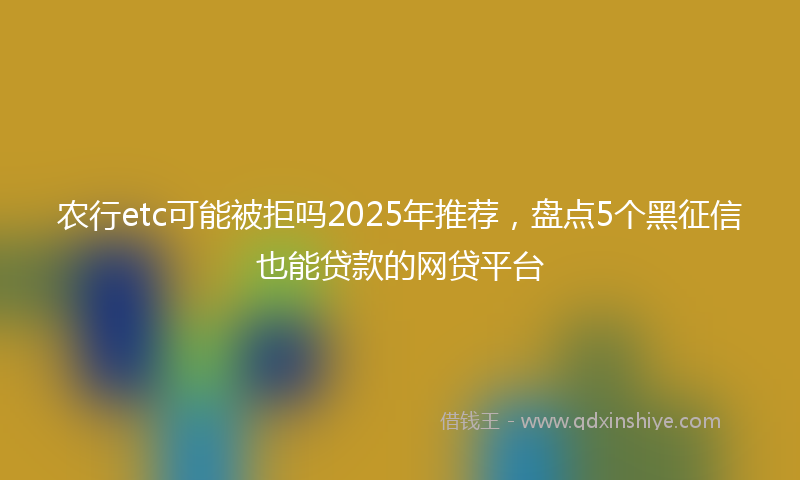 农行etc可能被拒吗2025年推荐，盘点5个黑征信也能贷款的网贷平台