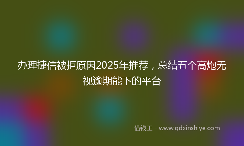 办理捷信被拒原因2025年推荐，总结五个高炮无视逾期能下的平台