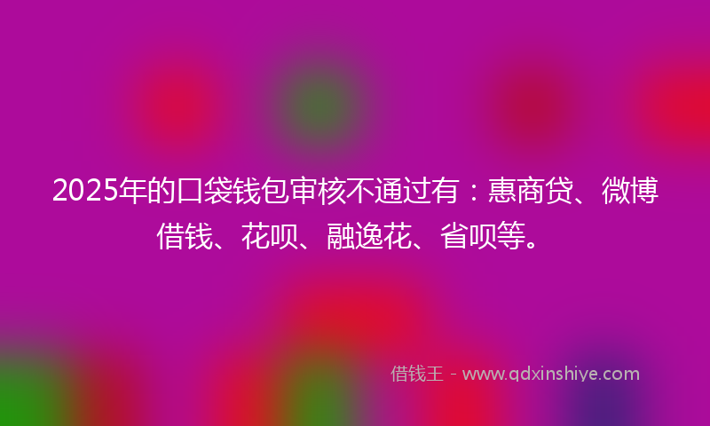 2025年的口袋钱包审核不通过有：惠商贷、微博借钱、花呗、融逸花、省呗等。