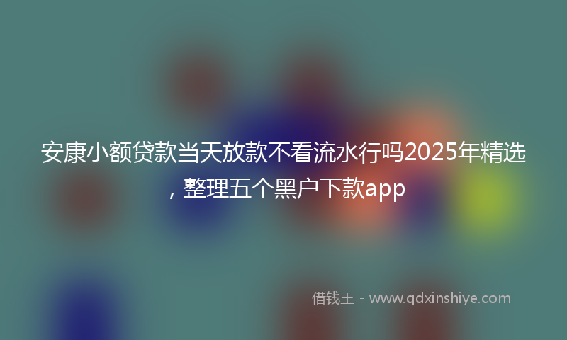 安康小额贷款当天放款不看流水行吗2025年精选，整理五个黑户下款app