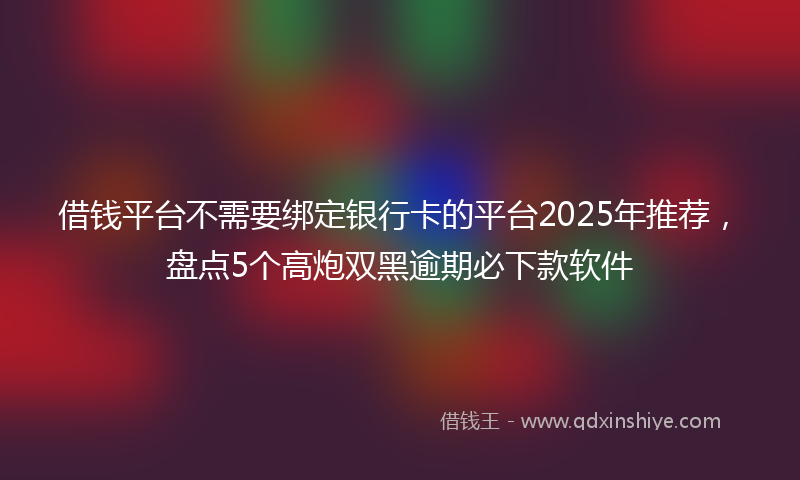 借钱平台不需要绑定银行卡的平台2025年推荐，盘点5个高炮双黑逾期必下款软件
