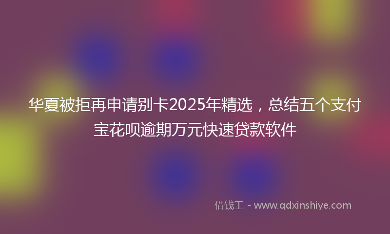 华夏被拒再申请别卡2025年精选，总结五个支付宝花呗逾期万元快速贷款软件