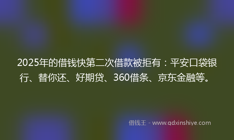2025年的借钱快第二次借款被拒有：平安口袋银行、替你还、好期贷、360借条、京东金融等。