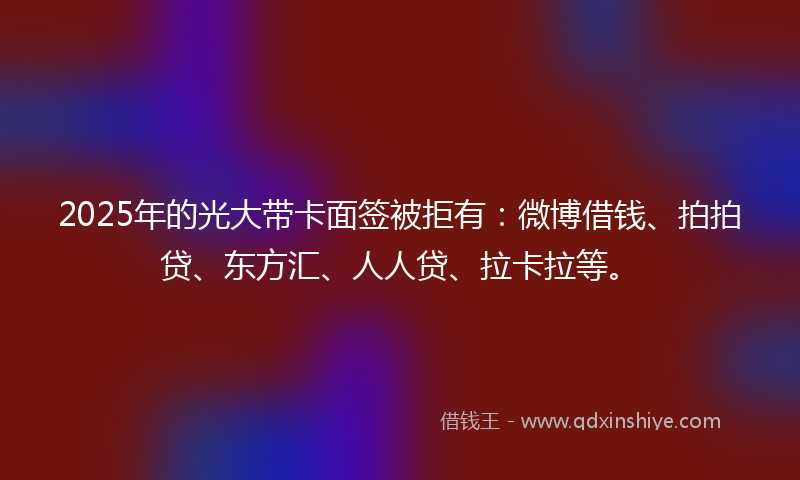 2025年的光大带卡面签被拒有：微博借钱、拍拍贷、东方汇、人人贷、拉卡拉等。
