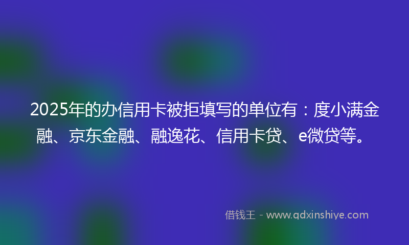 2025年的办信用卡被拒填写的单位有：度小满金融、京东金融、融逸花、信用卡贷、e微贷等。
