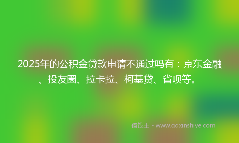2025年的公积金贷款申请不通过吗有：京东金融、投友圈、拉卡拉、柯基贷、省呗等。
