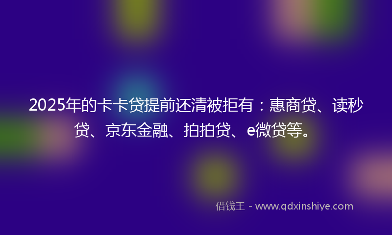 2025年的卡卡贷提前还清被拒有：惠商贷、读秒贷、京东金融、拍拍贷、e微贷等。