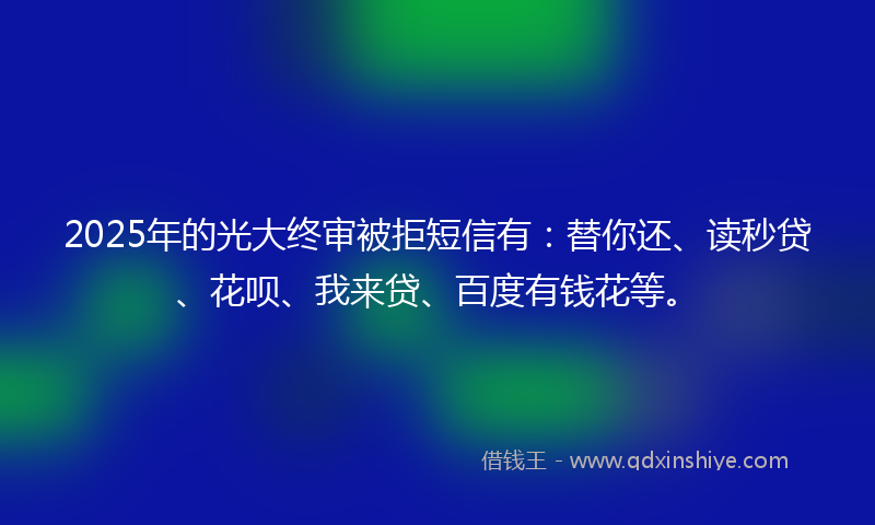 2025年的光大终审被拒短信有：替你还、读秒贷、花呗、我来贷、百度有钱花等。