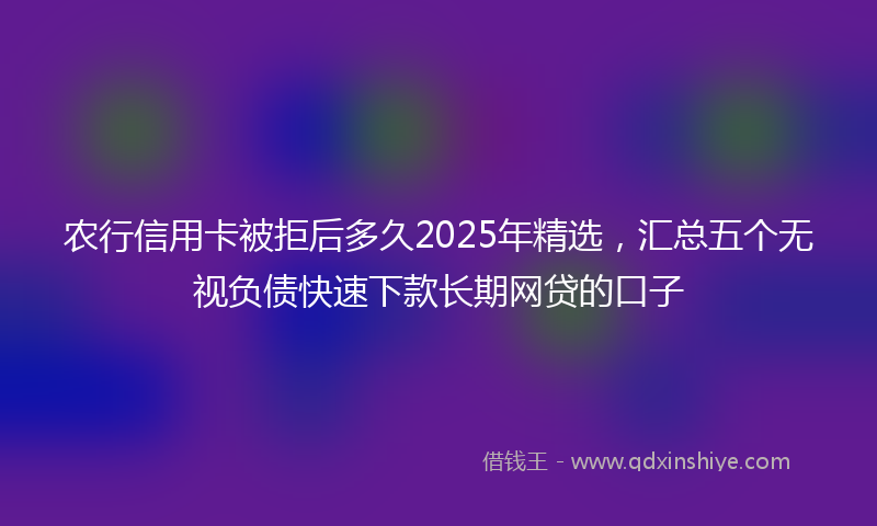 农行信用卡被拒后多久2025年精选，汇总五个无视负债快速下款长期网贷的口子